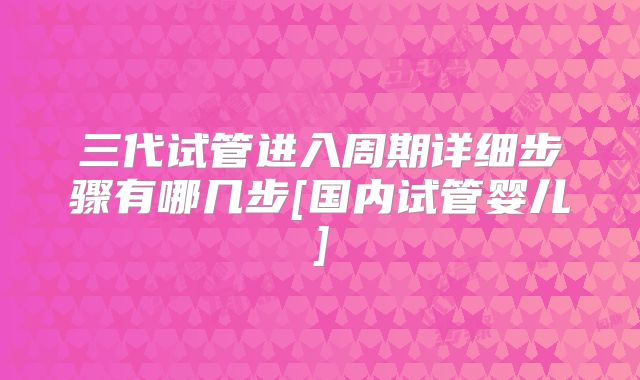 三代试管进入周期详细步骤有哪几步[国内试管婴儿]