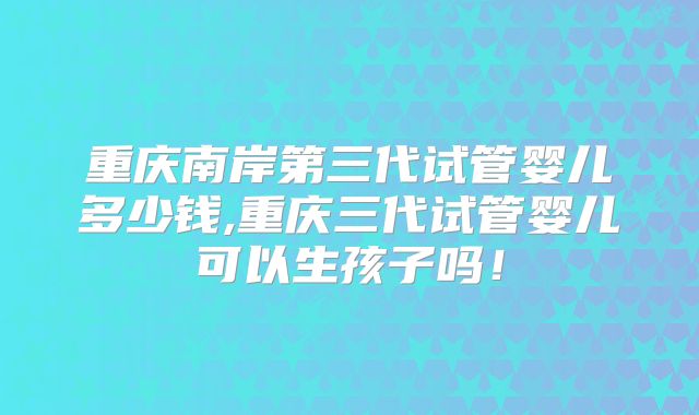 重庆南岸第三代试管婴儿多少钱,重庆三代试管婴儿可以生孩子吗！
