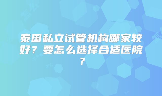 泰国私立试管机构哪家较好？要怎么选择合适医院？