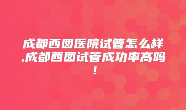 成都西囡医院试管怎么样,成都西囡试管成功率高吗!
