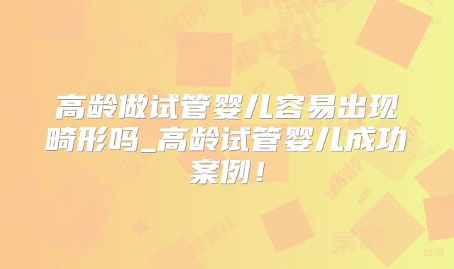 高龄做试管婴儿容易出现畸形吗_高龄试管婴儿成功案例！