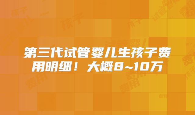 第三代试管婴儿生孩子费用明细！大概8~10万