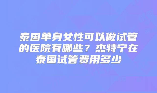 泰国单身女性可以做试管的医院有哪些?杰特宁在泰国试管费用多少