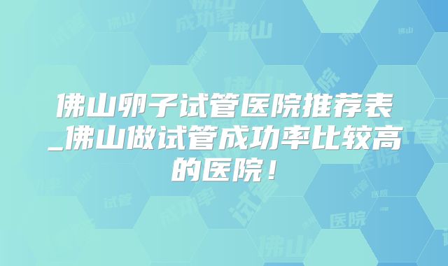佛山卵子试管医院推荐表_佛山做试管成功率比较高的医院！