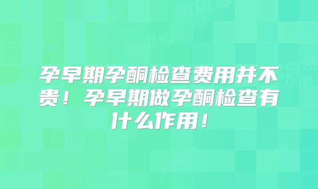 孕早期孕酮检查费用并不贵!孕早期做孕酮检查有什么作用!