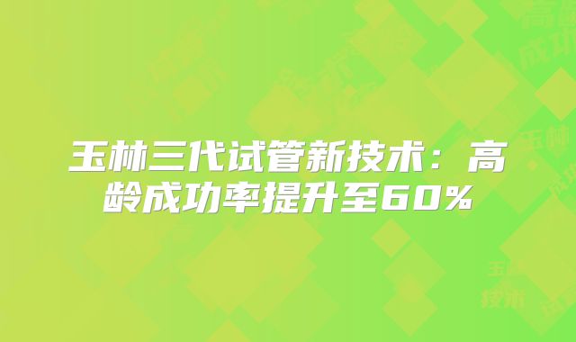 玉林三代试管新技术:高龄成功率提升至60%