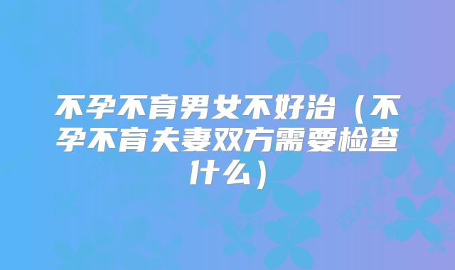 不孕不育男女不好治（不孕不育夫妻双方需要检查什么）