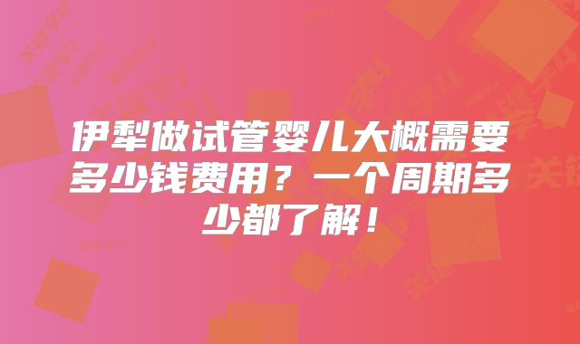伊犁做试管婴儿大概需要多少钱费用?一个周期多少都了解!