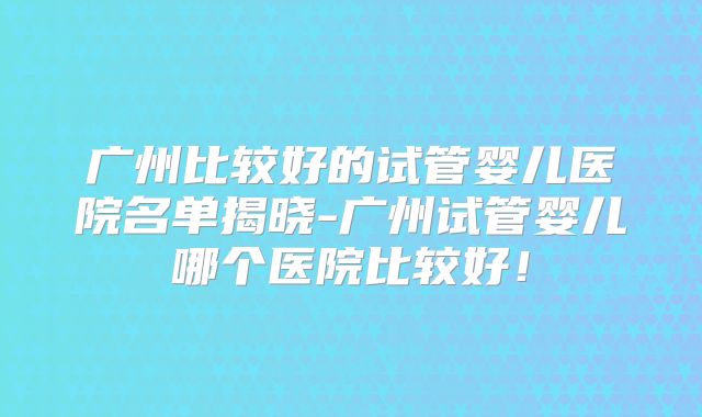 广州比较好的试管婴儿医院名单揭晓-广州试管婴儿哪个医院比较好！