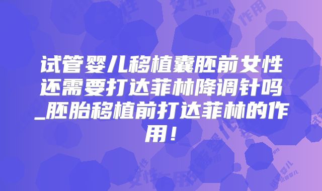 试管婴儿移植囊胚前女性还需要打达菲林降调针吗_胚胎移植前打达菲林的作用！