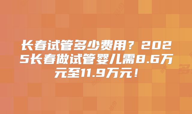 长春试管多少费用？2025长春做试管婴儿需8.6万元至11.9万元！