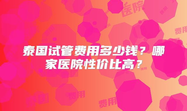 泰国试管费用多少钱？哪家医院性价比高？