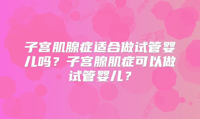 子宫肌腺症适合做试管婴儿吗？子宫腺肌症可以做试管婴儿？