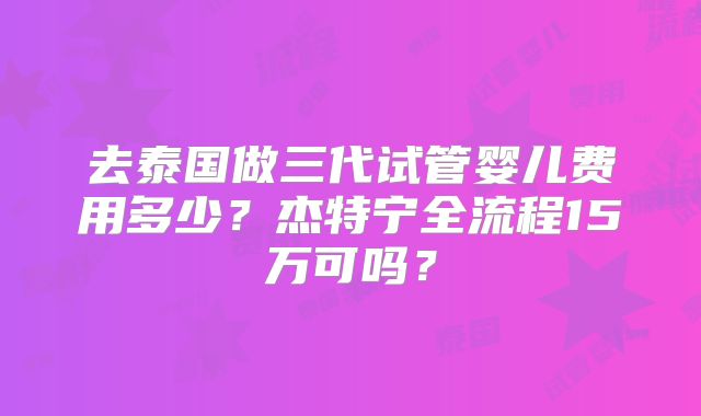 去泰国做三代试管婴儿费用多少？杰特宁全流程15万可吗？