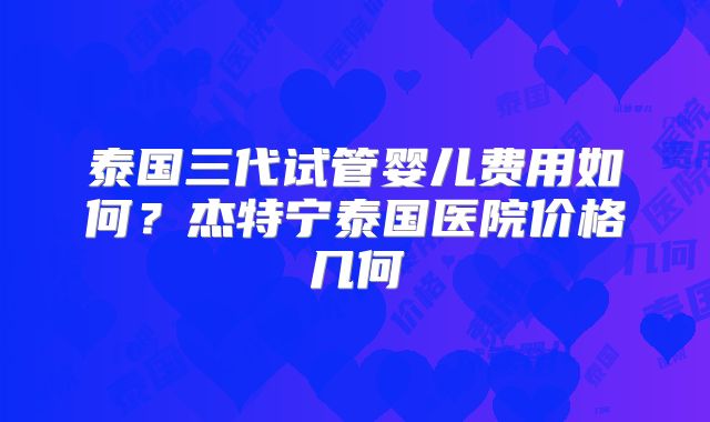 泰国三代试管婴儿费用如何？杰特宁泰国医院价格几何
