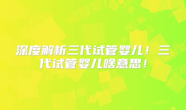 深度解析三代试管婴儿!三代试管婴儿啥意思!