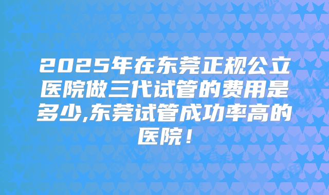 2025年在东莞正规公立医院做三代试管的费用是多少,东莞试管成功率高的医院!