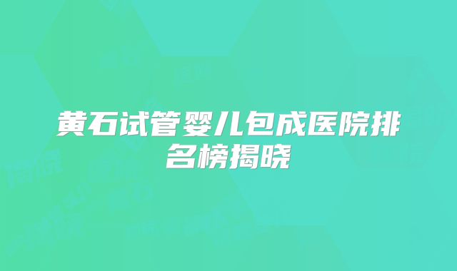 黄石试管婴儿包成医院排名榜揭晓