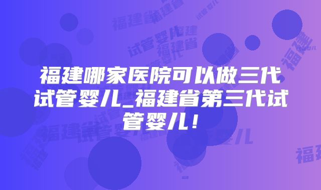 福建哪家医院可以做三代试管婴儿_福建省第三代试管婴儿！