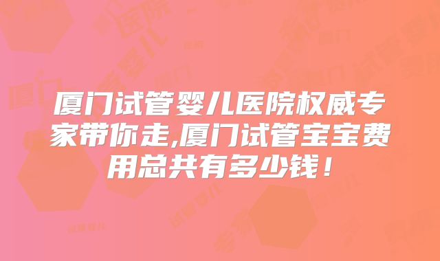 厦门试管婴儿医院权威专家带你走,厦门试管宝宝费用总共有多少钱！