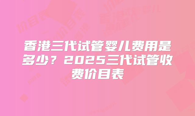 香港三代试管婴儿费用是多少?2025三代试管收费价目表