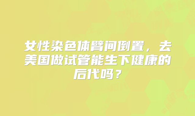 女性染色体臂间倒置，去美国做试管能生下健康的后代吗？