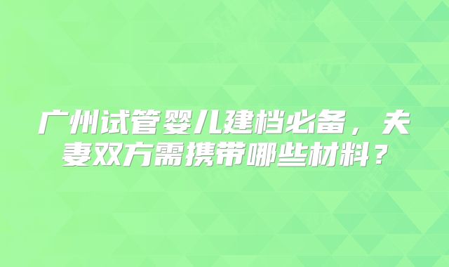 广州试管婴儿建档必备,夫妻双方需携带哪些材料?