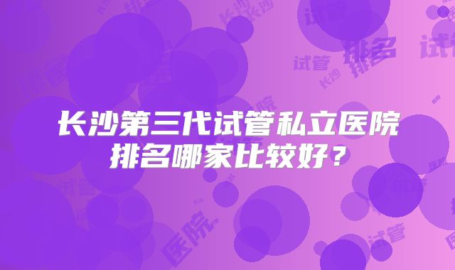 长沙第三代试管私立医院排名哪家比较好?