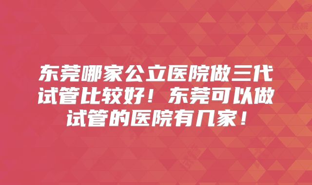 东莞哪家公立医院做三代试管比较好!东莞可以做试管的医院有几家!