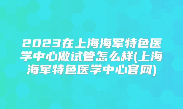 2023在上海海军特色医学中心做试管怎么样(上海海军特色医学中心官网)