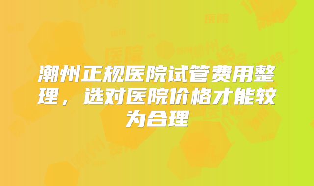 潮州正规医院试管费用整理，选对医院价格才能较为合理