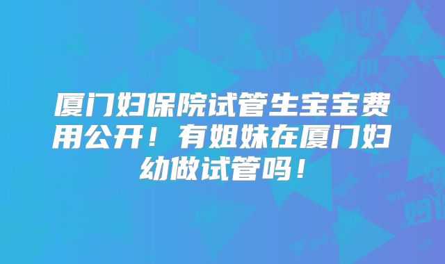 厦门妇保院试管生宝宝费用公开！有姐妹在厦门妇幼做试管吗！