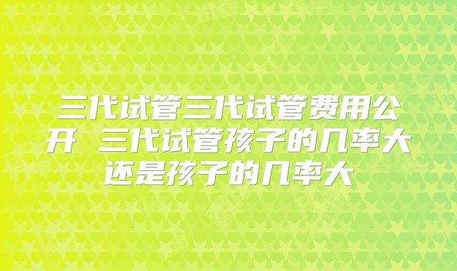 三代试管三代试管费用公开 三代试管孩子的几率大还是孩子的几率大