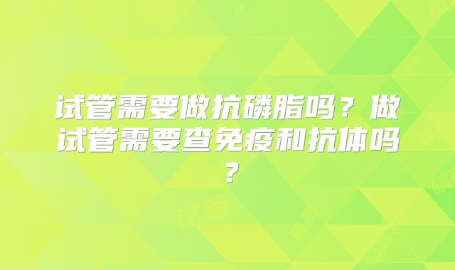 试管需要做抗磷脂吗？做试管需要查免疫和抗体吗？