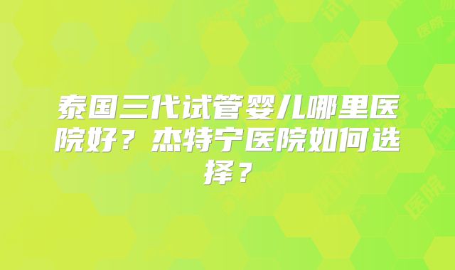泰国三代试管婴儿哪里医院好?杰特宁医院如何选择?