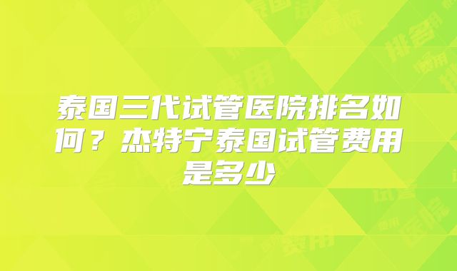 泰国三代试管医院排名如何？杰特宁泰国试管费用是多少