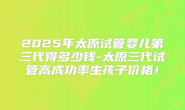 2025年太原试管婴儿第三代得多少钱-太原三代试管高成功率生孩子价格！