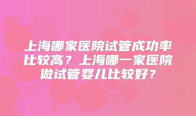 上海哪家医院试管成功率比较高？上海哪一家医院做试管婴儿比较好？