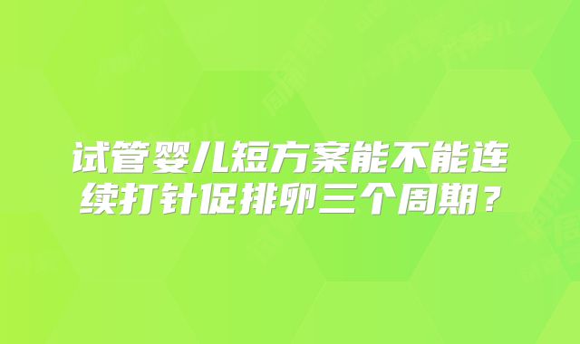 试管婴儿短方案能不能连续打针促排卵三个周期？
