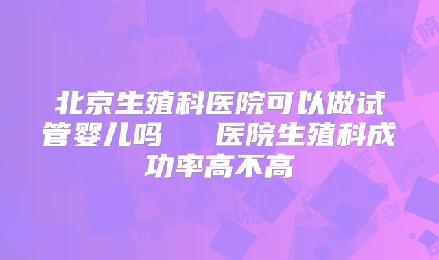 北京生殖科医院可以做试管婴儿吗   医院生殖科成功率高不高