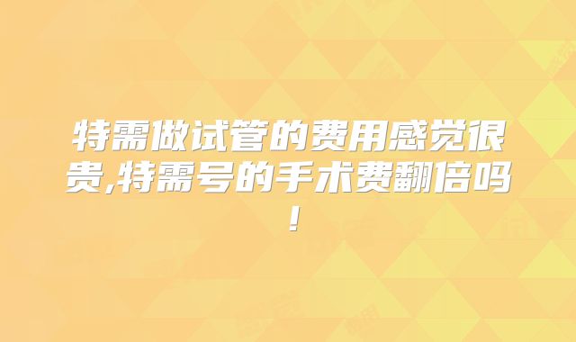 特需做试管的费用感觉很贵,特需号的手术费翻倍吗！