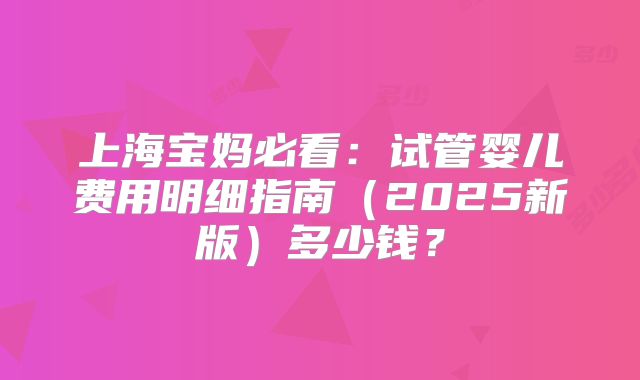 上海宝妈必看：试管婴儿费用明细指南（2025新版）多少钱？