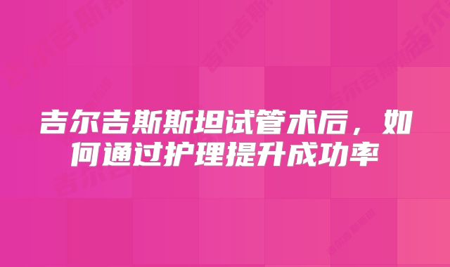 吉尔吉斯斯坦试管术后，如何通过护理提升成功率