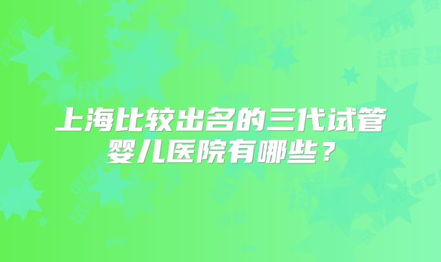 上海比较出名的三代试管婴儿医院有哪些？