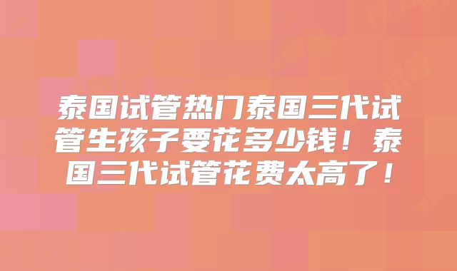 泰国试管热门泰国三代试管生孩子要花多少钱！泰国三代试管花费太高了！