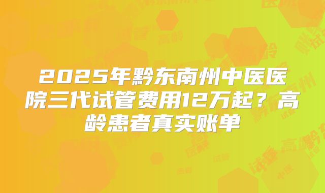 2025年黔东南州中医医院三代试管费用12万起？高龄患者真实账单