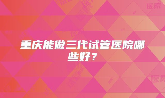 重庆能做三代试管医院哪些好?