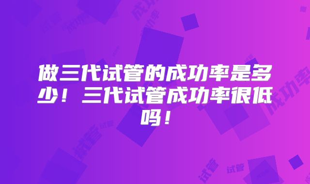 做三代试管的成功率是多少！三代试管成功率很低吗！