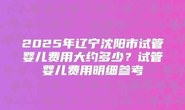 2025年辽宁沈阳市试管婴儿费用大约多少？试管婴儿费用明细参考
