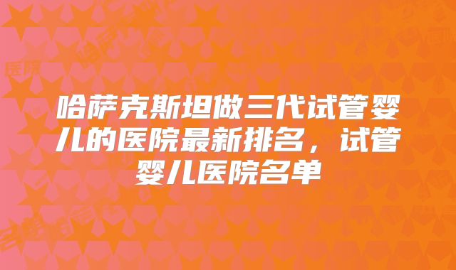 哈萨克斯坦做三代试管婴儿的医院最新排名，试管婴儿医院名单
